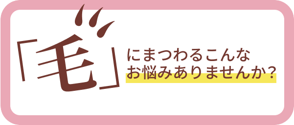 毛にまつわるこんなお悩みありませんか？